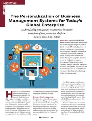 M&EJOURNAL  156
The Personalization of Business
Management Systems for Today’s
Global Enterprise
Modern facility management systems must be organic
extensions of your production platform
By Greg Dolan, COO, Xytech
Abstract: In a global marketplace
where content creators and distributors
are increasingly challenged to produce
a wide variety of formats, business and
content management processes are
more important than ever. While many
companies focus on the individual
pieces of the content creation and
distribution cycles, very little attention
is paid to the business systems
driving them. Today, a successful
company needs to effectively merge the
business management process with the
automation process to create a holistic
management and operational strategy
for the entire enterprise.
CONTENTINNOVATION
H
istorically, facility management
solutions were monolithic sys-
tems unable to meld easily with
the needs of individual users,
adapt to a global marketplace or modify core
workflows on an as needed basis. They focused
on a legacy business model filled with appoint-
ment-based schedules and permanent staff
management. Linear approaches to automated
billing rates, the lack of interface to other sys-
tems in the enterprise, and the inability to cre-
ate an integrated network of all participants in
the supply chain left these dated systems unable
to cope with today’s challenges and completely
inappropriate as platforms for change.
Beware the buggy whip
Essentially, those traditional systems equate
to well-intentioned buggy whips in the space
age. The introduction of ad hoc management
practices, the velocity of metadata, and the
downward pressure placed on pricing have
made redundant data entry and inefficient
workflows more than an inconvenience. They
are a potential death knell for a business of
any size.
Not all that long ago, a media business
could thrive while making employees bend
to the will of their IT systems, and the idea
of servicing a worldwide clientele was pa-
tently absurd. Then the global explosion of
formats and distribution channels set the
previous paradigm on its ear. In many cases,
however, business systems have continued
to just chug along; blissfully unaware of the
radically different market conditions their
users confronted.
Businesses can little afford the inefficien-
cies inherent in these legacy systems. Facility
management systems must be organic exten-
sions of the production platform, and they
must conform to the global marketplace,
as well as to the personalized needs of indi-
vidual users.
 