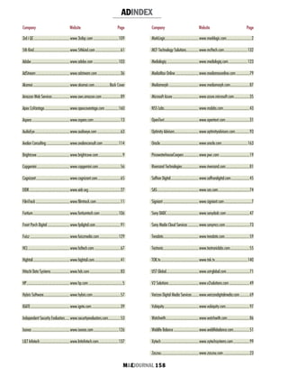 M&EJOURNAL  158
Company Website Page
ADINDEX
Company Website Page
3rd i QC......................................www.3rdiqc.com...........................109
5th Kind......................................www.5thkind.com...........................61
Adobe.........................................www.adobe.com...........................103
AdStream....................................www.adstream.com.........................36
Akamai.......................................www.akamai.com.................Back Cover
Amazon Web Services...................www.aws.amazon.com....................89
Apex CoVantage...........................www.apexcovantage.com...............160
Aspera........................................www.aspera.com.............................13
AudioEye.....................................www.audioeye.com.........................63
Avalon Consulting.........................www.avalonconsult.com.................114
Brightcove...................................www.brightcove.com..........................9
Capgemini...................................www.capgemini.com........................56
Cognizant....................................www.cognizant.com.........................65
EIDR...........................................www.eidr.org..................................27
FilmTrack....................................www.filmtrack.com..........................11
Fortium.......................................www.fortiumtech.com....................106
Front Porch Digital........................www.fpdigital.com...........................91
Fuisz..........................................www.fuiszmedia.com.....................129
HCL............................................www.hcltech.com............................67
Hightail.......................................www.hightail.com............................41
Hitachi Data Systems....................www.hds.com.................................83
HP..............................................www.hp.com....................................5
Hybris Software............................www.hybris.com..............................57
IGATE..........................................www.igate.com...............................39
Independent Security Evaluators......www.securityevaluators.com.............53
Ixonos........................................www.ixonos.com...........................126
L&T Infotech................................www.lntinfotech.com......................137
MarkLogic...................................www.marklogic.com...........................2
MCF Technology Solutions.............www.mcftech.com.........................132
Medialogiq..................................www.medialogiq.com.....................123
MediaMax Online.........................www.mediamaxonline.com...............79
Mediamorph................................www.mediamorph.com.....................87
Microsoft Azure............................www.azure.microsoft.com.................35
NSS Labs....................................www.nsslabs.com............................43
OpenText....................................www.opentext.com..........................31
Optimity Advisors..........................www.optimityadvisors.com................93
Oracle.........................................www.oracle.com............................163
PricewaterhouseCoopers................www.pwc.com................................19
Riversand Technologies..................www.riversand.com..........................81
Saffron Digital..............................www.saffrondigital.com....................45
SAS............................................www.sas.com.................................74
Signiant......................................www.signiant.com.............................7
Sony DADC..................................www.sonydadc.com.........................47
Sony Media Cloud Services............www.sonymcs.com..........................73
Teradata......................................www.teradata.com..........................59
Testronic.....................................www.testroniclabs.com.....................55
TOK.tv........................................www.tok.tv...................................140
UST Global..................................www.ust-global.com.........................71
V2 Solutions................................www.v2solutions.com......................49
Verizon Digital Media Services........www.verizondigitalmedia.com...........69
Vubiquity.....................................www.vubiquity.com.........................97
Watchwith...................................www.watchwith.com........................86
Weblife Balance...........................www.weblifebalance.com.................51
Xytech........................................www.xytechsystems.com..................99
Zaszou........................................www.zaszou.com............................23
 