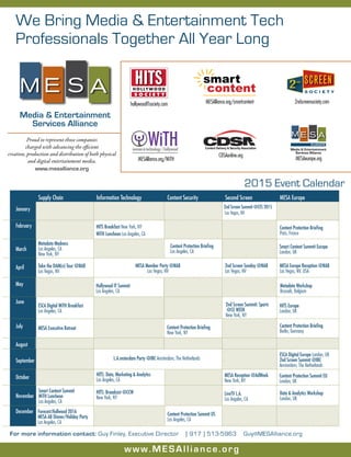 Media & Entertainment
Services Alliance
M E S A
We Bring Media & Entertainment Tech
Professionals Together All Year Long
www.MESAlliance.org
Proud to represent those companies
charged with advancing the efficient
creation, production and distribution of both physical
and digital entertainment media.
www.mesalliance.org
Content Delivery & Security Association
For more information contact: Guy Finley, Executive Director [ 917 ) 513-5963 Guy@MESAlliance.org
January
February
March
April
May
June
July
August
September
October
November
December Forecast:Hollwood 2016
MESA AB Dinner/Holiday Party
Los Angeles, CA
Content Protection Summit US
Los Angeles, CA
2015 Event Calendar
2nd Screen Sunday @NAB
Las Vegas, NV
MESA Europe Reception @NAB
Las Vegas, NV, USA
ESCA Digital WiTH Breakfast
Los Angeles, CA
MESA Executive Retreat Content Protection Briefing
New York, NY
Content Protection Briefing
Paris, France
LiveTV L.A.
Los Angeles, CA
2nd Screen Summit: Sports
@CE WEEK
New York, NY
HITS Europe
London, UK
MESA Reception @AdWeek
New York, NY
2nd Screen Summit @CES 2015
Las Vegas, NV
Smart Content Summit
WiTH Luncheon
Los Angeles, CA
Supply Chain Information Technology Content Security Second Screen	 MESA Europe
Metadata Madness
Los Angeles, CA
New York, NY
Metadata Workshop
Brussels, Belgium
Content Protection Briefing
Los Angeles, CA
Smart Content Summit Europe
London, UK
Take the DAM(n) Tour @NAB
Las Vegas, NV
MESA Member Party @NAB
Las Vegas, NV
HITS Breakfast New York, NY
WiTH Luncheon Los Angeles, CA
ESCA Digital Europe London, UK
2nd Screen Summit @IBC
Amsterdam, The Netherlands
HITS: Data, Marketing & Analytics
Los Angeles, CA
L.A.msterdam Party @IBC Amsterdam, The Netherlands
HITS: Broadcast @CCW
New York, NY
Content Protection Summit EU
London, UK
Data & Analytics Workshop
London, UK
Hollywood IT Summit
Los Angeles, CA
Content Protection Briefing
Berlin, Germany
H O L LY W O O D
HITS
S O C I E T Y
hollywoodITsociety.com
CDSAonline.org
smart
content
MESAlliance.org/smartcontent
women in technology | hollywood
WıTH
MESAlliance.org/WiTH
2ndscreensociety.com
MESAeurope.org
Media & Entertainment
Services Alliance
M E S A
EUROPE
S O C I E T Y
ND
2 SCREEN
 