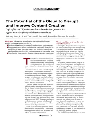 M&EJOURNAL  16
T
he media and entertainment sector has
made tremendous strides in harnessing
new digital technologies to transform the
way people consume film, television and
music – to name but a few artistic forms of expres-
sion.
But of these three art forms, it could be argued
that only music has also used new technological
capabilities to reinvent the eco-system that makes
up that industry’s value chain. The rise – and ac-
ceptance – of online music venues (such as iTunes)
has not only left an indelible mark on how music is
produced; it has altered how music is developed, dis-
tributed, delivered and consumed.
Television and film have been more deliberative
in figuring out how new cloud technologies can
alter the chain of activities that connect the content
development process to the delivery of increasingly
immersive augmented experiences demanded by to-
day’s customers. Some of the most interesting areas
of activity in the distribution of moving pictures in-
volve over-the-top (OTT) players like Netfilx, Vudu,
and more recently, MGO. These players are harness-
ing cloud computing principles to fundamentally
alter the relationship that consumers have with the
content in which they are interested.
Where we see an immense opportunity to have
cloud computing creatively disrupt – and improve
– the entertainment industry is in “up-stream” early
stages of the content creation process.
Abstract: In this article, we explore the role that cloud technology-
enabled business strategies can play in:
n Fundamentally altering the nature of collaboration in creating content
n Moving away from a delivery model that has traditionally depended on
serial (step-by-step) processes toward new strategies that embrace
parallel collaboration (in which multiple steps can be executed at once)
n Transforming the economics of media and entertainment experiences
The Potential of the Cloud to Disrupt
and Improve Content Creation
ENHANCINGCREATIVITY
Digital film and TV productions demand new business processes that
support multi-disciplinary collaboration in real time
By Ginny Davis, CIO, and Tim Sarnoff, President, Production Services, Technicolor
Time, tradition and barriers to
transformation
Technology has always had an immense impact on
the culture and business practices of every industry.
What is interesting to observe, however, is how
entrenched culture can become, even when the
technological realities around us change. Tradi-
tion, after all, offers a seal of approval on “tried and
true” behaviors that are difficult to displace. It is
why people and institutions can be so reluctant to
change.
In the media and entertainment sector, the na-
ture of chemical and magnetic tape-based technol-
ogy led to serial, step-by-step processes for content
creation that defined – and even enshrined – the
relationships that make up the media and entertain-
ment value-chain. As one step in the process was
completed, the next link in the chain took over in
a linear trajectory that ended with the screening,
debut and release of a production to a consumer
audience.
Every year the technology associated with this
traditional process got better, further codifying the
underlying principles and value-chain relationships.
But making things better often meant introducing
nuances and complexities that necessarily extended
the number of links – and hence the length of the
value chain.
However, the digitization of film has introduced
dramatic disruption to both the creative process
and consumer expectations. Scenes, for instance,
need to be more realistic even as the stunts are
more fantastic. In just a few years, we can see how
rapidly digital image enhancement technologies
have altered the visual experience by comparing
Peter Jackson’s The Lord of the Rings: The Fellow-
ship of the Ring, in 2001 to his 2013 installment of
The Hobbit: The Desolation of Smaug.
The visual difference is palpable. But even more
 