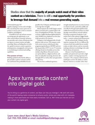 CONTENTINNOVATION
together, keeping it on time and on budget.
Plus, any misstep that causes a poor user ex-
perience is sure to cause a crisis in consumer
confidence and allegiance.
A handful of start-ups and new entrants
are seizing upon the opportunity, as are
other content delivery networks, infrastruc-
ture providers and a variety of businesses that
are experts in content creation and rights
ownership. Many are finding that even after
the capital investment, content acquisition
and preparation, managing the entire process
is overwhelming its technical and staffing
capabilities.
The power of two
Building a platform that had the ability to
give providers a path to consumer satisfac-
tion and bottom-line profitability became
possible when Vubiquity and Akamai agreed
to leverage their strengths.
Akamai operates the world’s largest content
delivery network and is a market leader in de-
livery of multiplatform IP Video. The compa-
ny boasts a highly distributed global platform
with 150,000 servers deployed on more than
1,200 networks in 92 countries.
Vubiquity is the leading provider of multi-
platform video services. The company works
with content owners, multichannel video
programming distributors (MVPD) and over-
the-top providers (OTT) in over 37 countries,
offering a broad set of modular services that
include a deep library of licensed content,
set-top box delivery, a digital storefront, and
direct-to-subscriber streaming, electronic sell-
through (EST) as well as other next-generation
video services.
The two have combined experience,
strength and infrastructure to create Content-
as-a-Service (CaaS), a powerful, scalable and
cost-effective first generation platform that
enables Entertainment Everywhere on a lead-
ing edge content delivery network without
licensing or preparation headaches. CaaS
resolves three of the industry’s biggest bottle-
necks — content, technical and infrastructure.
On the technical side, Vubiquity has the
expertise to prepare the 20 or so different file
versions of each title needed that are needed
to play on today’s devices, and are constantly
tracking evolutions in technology to be ready
for the devices of tomorrow.
Akamai’s cloud-based platform is
scalable and optimized to provide a high
quality, seamless viewing experience for
customers. The company’s hybrid-elastic
model gives carriers the ability to utilize
Akamai solutions as needed, rather than
Studies show that the majority of people watch most of their video
content on a television. There is still a real opportunity for providers
to leverage that demand into a real revenue-generating supply.
Continued from page 162
You’re sitting on a goldmine of content, and Apex can help you leverage it. We work with some
of the world’s leading media companies to enhance audio, photos and video with rich metadata,
making it more searchable and more easily monetized. Call us. We’ll show you how we can turn
your content into digital gold.
Learn more about Apex’s Media Solutions.
Call 703.709.3000 or email media@ApexCoVantage.com
Apex turns media content
into digital gold.
 