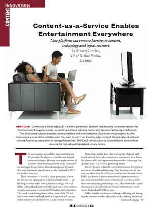 M&EJOURNAL  162
T
he conversations around the water coolers in pay
TV providers’ headquarters have become hubs of
concerned whispers. Because, even as the amount of
available award-winning content swells, consumers
are leaving in droves. In fact, Bloomberg reported in March
that subscriptions to pay television services declined in 2013,
for the first time ever.
Those consumers — as well as a new generation of view-
ers who are not signing up for traditional cable service — are
flocking to online video services thanks to the greater avail-
ability of broadband services. Netflix, just one of those services,
recently announced it has reached 50 million paid subscribers.
The trend is not slowing down, either, since of the 745 mil-
lion homes with broadband service 64.6 percent will use it to
watch online video and television at least some of the time.
Meanwhile, studies show that the majority of people still
watch most of their video content on a television in their home.
So, there is still a real opportunity for providers to leverage that
demand into a real revenue-generating supply.
But, the barriers to launch a new Entertainment Everywhere
service are plentiful and daunting. First, licensing content can
cost anywhere from 50 to 70 percent of revenue. Second, device,
DRM and format fragmentations means operators must cre-
ate, store and distribute up to 20 versions of each title, which
increases transcoding and storage costs. Then there is the capital
investment it takes to build out virtual storefronts, an e-com-
merce backend and DRM systems.
Add to that the less obvious challenges of finding and manag-
ing the extensive number of vendors it takes to bring the service
Content-as-a-Service Enables
Entertainment Everywhere
New platform can remove barriers to content,
technology and infrastructuret
By Steven Chester,
VP of Global Media,
Akamai
Abstract: Content-as-a-Service (CaaS) is the first generation platform that answers consumer demand for
Entertainment Everywhere made possible by a unique industry partnership between Vubiquity and Akamai.
This third-party solution enables carriers, retailers and online retailers (distributors or providers) to offer
consumers access to the entertainment they want to watch on a leading edge content delivery network without
content, licensing, preparation or storage headaches. The CaaS infrastructure is a cost effective solution that
ensures the highest quality playback on any device.
CONTENTINNOVATION
Continued on page 160
 