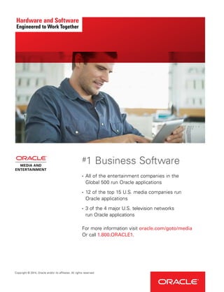 Copyright © 2014, Oracle and/or its affiliates. All rights reserved.
•	 All of the entertainment companies in the
Global 500 run Oracle applications
•	 12 of the top 15 U.S. media companies run
Oracle applications
•	 3 of the 4 major U.S. television networks
run Oracle applications
For more information visit oracle.com/goto/media
Or call 1.800.ORACLE1.
#1 Business Software
 