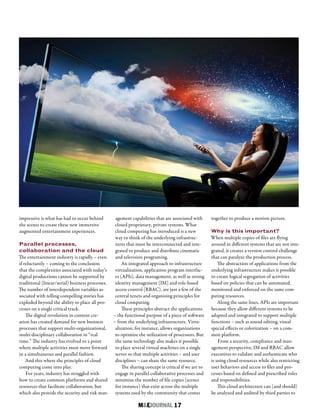 M&EJOURNAL  17
impressive is what has had to occur behind
the scenes to create these new immersive
augmented entertainment experiences.
Parallel processes,
collaboration and the cloud
The entertainment industry is rapidly – even
if reluctantly – coming to the conclusion
that the complexities associated with today’s
digital productions cannot be supported by
traditional (linear/serial) business processes.
The number of interdependent variables as-
sociated with telling compelling stories has
exploded beyond the ability to place all pro-
cesses on a single critical track.
The digital revolution in content cre-
ation has created demand for new business
processes that support multi-organizational,
multi-disciplinary collaboration in “real
time.” The industry has evolved to a point
where multiple activities must move forward
in a simultaneous and parallel fashion.
And this where the principles of cloud
computing come into play.
For years, industry has struggled with
how to create common platforms and shared
resources that facilitate collaboration, but
which also provide the security and risk man-
agement capabilities that are associated with
closed proprietary, private systems. What
cloud computing has introduced is a new
way to think of the underlying infrastruc-
tures that must be interconnected and inte-
grated to produce and distribute cinematic
and television programing.
An integrated approach to infrastructure
virtualization, application program interfac-
es (APIs), data management, as well as strong
identity management (IM) and role-based
access control (RBAC), are just a few of the
central tenets and organizing principles for
cloud computing.
These principles abstract the applications
– the functional purpose of a piece of software
– from the underlying infrastructure. Virtu-
alization, for instance, allows organizations
to optimize the utilization of processors. But
the same technology also makes it possible
to place several virtual machines on a single
server so that multiple activities – and user
disciplines – can share the same resource.
The sharing concept is critical if we are to
engage in parallel collaborative processes and
minimize the number of file copies (scenes
for instance) that exist across the multiple
systems used by the community that comes
together to produce a motion picture.
Why is this important?
When multiple copies of files are flying
around in different systems that are not inte-
grated, it creates a version control challenge
that can paralyze the production process.
The abstraction of applications from the
underlying infrastructure makes it possible
to create logical segregation of activities
based on policies that can be automated,
monitored and enforced on the same com-
puting resources.
Along the same lines, APIs are important
because they allow different systems to be
adapted and integrated to support multiple
functions – such as sound editing, visual
special effects or colorization – on a com-
mon platform.
From a security, compliance and man-
agement perspective, IM and RBAC allow
executives to validate and authenticate who
is using cloud resources while also restricting
user behaviors and access to files and pro-
cesses based on defined and prescribed roles
and responsibilities.
This cloud architecture can (and should)
be analyzed and audited by third parties to
 
