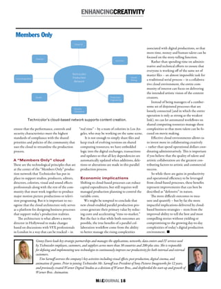 M&EJOURNAL  18
Ginny Davis leads key strategic partnerships and manages the applications, networks, data centers and IT services used
by Technicolor employees, customers, and suppliers across more than 30 countries and 200-plus sites. She is responsible
for defining and implementing new technologies to continuously improve our productivity for both internal and external
customers.
Tim Sarnoff oversees the company’s key activities including visual effects, post-production, digital cinema, and
animation & games. Prior to joining Technicolor Mr. Sarnoff was President of Sony Pictures Imageworks for 12 years,
and previously created Warner Digital Studios as a division of Warner Bros., and shepherded the start-up and growth of
Warner Bros. Animation.
ensure that the performance, controls and
security characteristics meet the highest
standards of compliance with the shared
priorities and policies of the community that
uses the cloud to streamline the production
process.
A “Members Only” cloud
These are the technological principles that are
at the center of the “Members Only” produc-
tion network that Technicolor has put in
place to support studios, producers, editors,
directors, colorists, visual and sound effects
professionals along with the rest of the com-
munity that must work together to produce
major motion picture productions or televi-
sion programing. But it is important to rec-
ognize that the cloud architecture only serves
as a platform for designing business processes
that support today’s production realities.
The architecture is what allows a movie
director in Hollywood to make changes
based on discussions with VFX professionals
in London in a way that can be tracked – in
“real time” – by a team of colorists in Los An-
geles, who may be working on the same scene.
It is not enough to simply share files and
keep track of evolving versions on shared
computing resources; we have embedded
logic into the digital exchanges, transactions
and updates so that all key dependencies are
automatically updated when additions, dele-
tions or alterations are made in this parallel
production process.
Economic implications
Shifting to cloud-based processes can reduce
capital expenditures, but still requires well
managed production planning to control the
variable costs.
We might be tempted to conclude that
new cloud-enabled parallel production pro-
cesses generate their primary value by reduc-
ing costs and accelerating “time-to-market.”
But the fact is that while both outcomes are
possible, the true benefits of a parallel col-
laboration workflow come from the ability
to better manage the rising complexities
associated with digital productions, so that
more time, money and human talent can be
focused on the story-telling function.
Rather than spending time on adminis-
trative and technical efforts to ensure that
everyone is working off of the same set of
master files – an almost impossible task for
a traditional serial process – in a collabora-
tive cloud environment, the entire com-
munity of interest can focus on delivering
the intended artistic vision of the content
creators.
Instead of being managers of a cumber-
some set of disjointed processes that are
loosely connected (and in which the entire
operation is only as strong as the weakest
link), we can let automated workflows on
shared computing resources manage these
complexities so that more talent can be fo-
cused on movie making.
Effective cloud environments allows us
to invest more in collaborating creatively
– rather than spend operational dollars coor-
dinating administratively. This is important
if you believe that the quality of talent and
artistic collaboration are the greatest con-
tributing factors to artistic and commercial
success.
So while there are gains in productivity
and operational efficiency to be leveraged
from cloud-based processes, these benefits
represent improvements that can best be
described as “defensive” in nature.
The more difficult outcomes to mea-
sure and quantify – but by far the more
impactful implications delivered by cloud-
based business strategies – stem from the
improved ability to tell the best and most
compelling stories without yielding or
compromising to the growing day-to-day
complexities of today’s digital production
environment. n
Technicolor’s cloud-based network supports content creation.
ENHANCINGCREATIVITY
Members Only
 