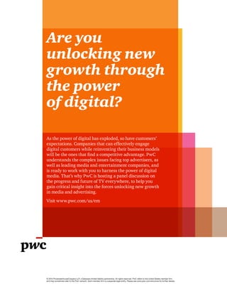 Are you
unlocking new
growth through
the power
of digital?
© 2014 PricewaterhouseCoopers LLP, a Delaware limited liability partnership. All rights reserved. PwC refers to the United States member firm,
and may sometimes refer to the PwC network. Each member firm is a separate legal entity. Please see www.pwc.com/structure for further details.
As the power of digital has exploded, so have customers’
expectations. Companies that can effectively engage
digital customers while reinventing their business models
will be the ones that find a competitive advantage. PwC
understands the complex issues facing top advertisers, as
well as leading media and entertainment companies, and
is ready to work with you to harness the power of digital
media. That’s why PwC is hosting a panel discussion on
the progress and future of TV everywhere, to help you
gain critical insight into the forces unlocking new growth
in media and advertising.
Visit www.pwc.com/us/em
 