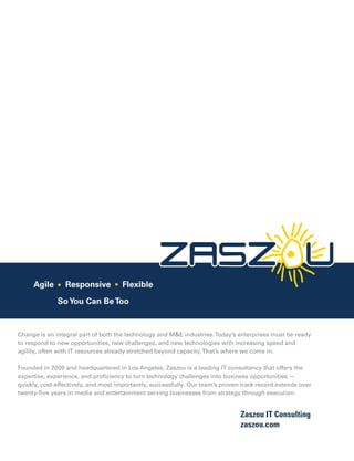 Change is an integral part of both the technology and M&E industries.Today’s enterprises must be ready
to respond to new opportunities, new challenges, and new technologies with increasing speed and
agility, often with IT resources already stretched beyond capacity.That’s where we come in.
Founded in 2000 and headquartered in Los Angeles, Zaszou is a leading IT consultancy that offers the
expertise, experience, and proﬁciency to turn technology challenges into business opportunities —
quickly, cost-effectively, and most importantly, successfully. Our team’s proven track record extends over
twenty-ﬁve years in media and entertainment serving businesses from strategy through execution.
Zaszou IT Consulting
zaszou.com
Agile Responsive Flexible
SoYou Can BeToo
 