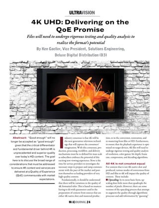 M&EJOURNAL  24
I
ndustry consensus is that 4K will be
the next generation television technol-
ogy that will capture the consumers’
imagination. With this consensus, pro-
duction, processing, workflow, and delivery
mechanisms must be re-defined for mass scale
as subscribers embrace the potential of this
exciting new viewing experience. Now is the
time for service providers to investigate the
necessary steps to prepare and ramp commen-
surate with the pace of the market and posi-
tion themselves as leading providers of very
high-quality content.
Fundamentally, it should be understood
that there will be variations in the quality of
4K formatted titles. This is based on nuances
having to do with parameters used in the
preparation of content from sources that are
either 4K native shot and mastered produc-
4K UHD: Delivering on the
QoE Promise
Files will need to undergo rigorous testing and quality analysis to
realize the format’s potential
By Ken Goeller, Vice President, Solutions Engineering,
Deluxe Digital Distribution (D3)
Abstract: “Good enough” will no
longer be accepted as “good enough”
given that the critical differentiator
and fundamental driver behind 4K is
unprecedented and superior quality
over today’s HD content. The goal
here is to discuss the broad range of
considerations that must be addressed
to ensure 4K content and services are
delivered at a Quality of Experience
(QoE) commensurate with market
expectations.
tion, or in the conversion, restoration, and
re-mastering from film or HD. Furthermore,
to ensure that the playback experience is opti-
mized on target devices, 4K files will need to
undergo rigorous testing and quality analysis
of resolution, color gamut, bit depth, frame
rate, compression, and decoding algorithms.
All 4K is not created equal
For content that is not 4K-native shot and
produced, various modes of conversions from
HD and film to 4K will impact the quality of
content. These include:
n Upscaling: In its most basic form, up-
scaling does little more than quadruple the
number of pixels. However, there are some
versions of the upscaling process that attempt
to augment the quality through algorithmic
processes and add information by “guessing”
ULTRAVISION
 