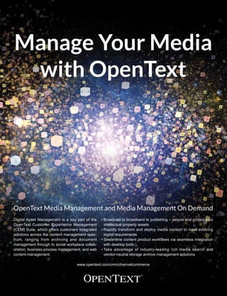 • Broadcast to broadband to publishing – secure and protect your
intellectual property assets
• Rapidly transform and deploy media content to meet evolving
digital requirements
• Streamline content product workflows via seamless integration
with desktop tools
• Take advantage of industry-leading rich media search and
vendor-neutral storage archive management solutions
www.opentext.com/omnichannelcommerce
Digital Asset Management is a key part of the
OpenText Customer Experience Management
(CEM) Suite, which offers customers integrated
solutions across the content management spec-
trum, ranging from archiving and document
management through to social workplace collab-
oration, business process management, and web
content management.
Manage Your Media
with OpenText
OpenText Media Management and Media Management On Demand
 