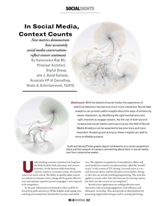 M&EJOURNAL  32
Abstract: With the advent of social media, the experience of
watching television has become much more interactive. Social data
analytics can provide useful insights about the ways of enhancing
viewer interaction, by identifying the right mechanisms and
right channels to engage viewers. As the use of both second
screens and social media continues to grow, the field of Social
Media Analytics can be expected to become more and more
important. Analyzing and acting on these insights can lead to
more profitable projects.
SOCIALSIGHTS
(Left and above)These graphs depict contestants on a vocal competition
show and the network of viewers commenting about them in social media,
over four consecutive weeks.
U
nderstanding consumer sentiment has long been
the Holy Grail for both advertisers and content
providers. As the business shifts from being
content-centric to consumer-centric, this need be-
comes even more critical. The ability to quickly adapt content
to conform to consumer tastes, change ads for greater effective-
ness, and optimize expensive promo campaigns is now required
to be competitive.
In the past, information was limited to what could be in-
ferred from polls and surveys. While helpful, small sample sizes
and long turnaround times limited their accuracy and useful-
ness. The explosion in popularity of smartphones, tablets and
social media has created a new phenomenon called the “second
screen” in the context of TV viewing. A second screen is a sec-
ond electronic device used by television viewers before, during,
or after they are actively watching programming. (The term also
applies to screens other than television sets for viewing content,
but that’s not the context we are using here.)
Second screen applications are making television more
interactive, and increasing engagement, viral influence, and
ultimately, viewership. They also provide an ideal platform for
presenting targeted advertising as well as creating advertising
In Social Media,
Context Counts
New metrics demonstrate
how accurately
social media conversations
reflect viewer sentiment
By Kameswara Rao Bh,
Principal Architect,
Digital Group,
and J. David Garland,
Associate VP of Consulting,
Media & Entertainment, IGATE
 