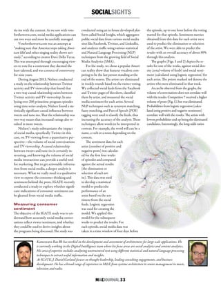 M&EJOURNAL  33
Kameswara Rao Bh has worked in the development and assessment of architectures for large scale applications. He
is currently working in the Digital Intelligence team where his focus areas are social analytics and content analytics.
His area of expertise includes analyzing unstructured text using different statistical and natural language processing
techniques to extract useful information and insights.
At IGATE, J. David Garland focuses on thought leadership, leading consulting engagements, and business
development. He has a broad range of experience in M&E from systems architecture to senior management in music,
television and radio.
tie-ins with the content. As we saw with vote-
fortheworst.com, social media applications can
cut two ways and must be carefully managed.
Votefortheworst.com was an attempt at
“making sure that America stops taking Amer-
ican Idol and other singing reality shows seri-
ously,” according to creator Dave Della Terza.
This was attempted through encouraging view-
ers to vote for a contestant they deemed the
least talented, and was a source of controversy
for nine years.
During August 2013, Nielsen conducted
a study on the relationship between Twitter
activity and TV viewership that found that
a two-way causal relationship exists between
Twitter activity and TV viewership. In ana-
lyzing over 200 primetime program episodes
using time series analysis, Nielsen found a sta-
tistically significant causal influence between
tweets and tune-ins. That the relationship was
two-way means that increased ratings also re-
sulted in more tweets.
Nielsen’s study substantiates the impact
of social media, specifically Twitter in this
case, on TV viewing from a quantitative per-
spective—the volume of social conversations
and TV viewership. A causal relationship
between tweets and tune-ins is certainly in-
teresting, and knowing the volume of social
media interactions can provide a useful tool
for marketing. But to get actionable informa-
tion from social media, a deeper analysis is
necessary. What we really need is a qualitative
view to expose the consumer thinking and
sentiment behind the posts. IGATE recently
conducted a study to explore whether signifi-
cant indications of consumer sentiment can
be gleaned from social media traffic.
Measuring consumer
sentiment
The objective of the IGATE study was to un-
derstand how accurately social media conver-
sations reflect viewer sentiment, and whether
they could be used to derive insights about
the programs being discussed. The study was
conducted using an in-house developed plat-
form called Social Insight, which aggregates
public social data from various social media
sites like Facebook, Twitter, and LinkedIn,
and analyzes traffic using various statistical
and Natural Language Processing (NLP)
techniques from the growing field of Social
Media Analytics (SMA).
For the study, we chose a popular Ameri-
can reality show that features vocalists com-
peting to be the last person standing at the
end of the season. The artists are eliminated
in weekly rounds based on the viewer voting.
We collected social feeds from the Facebook
and Twitter pages of this show, classified
them by artist, and measured the social
media sentiment for each artist. Several
NLP techniques such as synonym matching,
fuzzy matching, and Part of Speech (POS)
tagging were used to classify the feeds, thus
increasing the accuracy of the analysis. These
techniques allow words to be interpreted in
context. For example, the word will can be a
name, a verb or a noun depending on the
context.
The sentiment data for each
artist (number of positive and
negative posts) was calculat-
ed for the first four weeks
of episodes and compared
against the actual results
(the elimination or
selection of each art-
ist). This data was used
to develop a statistical
model to predict the
performance of an
artist based on the sen-
timent from the social
feeds. Logistic regression
was used for creating the
model. We applied this
model for the subsequent
weeks to predict the results. For
each episode, social media data was
taken in a time window of four days before
the episode, up to one hour before the voting
started for that episode. Sentiment metrics
obtained from this data for each artist were
used to predict the elimination or selection
of the artist. We were able to predict the
results with an overall accuracy of about 90%
through this analysis.
The graphs (Figs. 1 and 2) depict the re-
sults for one of the weeks, against social den-
sity (total volume of feeds) and social senti-
ment (calculated using logistic regression) for
each artist. The points marked red denote the
artists who were eliminated in that week.
As can be observed from the graphs, the
volume of conversations does not correlate well
with the results. Competitor 7 received a higher
volume of posts (Fig. 1), but was eliminated.
Probabilities from logistic regression (calcu-
lated using positive and negative sentiment)
correlate well with the results. The artists with
lowest probabilities end up being the eliminated
candidates. Interestingly, the long-odds ratios
SOCIALSIGHTS
 