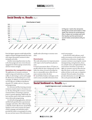 M&EJOURNAL  34
SOCIALSIGHTS
from the logistic regression model indicated that
negative sentiment had approximately four times
more impact than positive sentiment in deter-
mining the end results.
Another interesting observation was that,
as the show progressed, more viewers became
segregated into distinct groups around artists,
and clear winners emerged.
Analytics for competitive edge
The applications of consumer sentiment
analysis using social media data are virtually
endless. In advertising, it can be used to gauge
the effectiveness of individual spots or entire
campaigns. In addition, it can be used to mea-
sure the efficiency of different distribution
channels (TV, mobile, web, etc.), day parts,
and programming.
For television and film, knowing consumer
sentiment around content is of enormous val-
ue. The idea of being able to measure consumer
sentiment before committing to expensive
projects is greatly appealing. Additionally, the
near-real time nature of the results can lead to
viewer-driven plot programming.
As with advertising applications, television
and film both spend heavily on promotional
campaigns and trailers, often without having
a solid idea of their effectiveness. Social Media
Analytics can be used to measure the impact
of both campaigns and individual trailers,
provided the study is set up properly, by using
the near real time nature of the information to
rapidly tailor advertising to consumer senti-
ment.
Conclusion
This study substantiates two important points
with respect to the Second Screen phenom-
enon.
1. Social conversations about a TV show (es-
pecially while the show is being aired) not only
reflect the volume of actual viewership, but
also, to a measurable extent, reflect the con-
sumer sentiment about the show.
2. Social Media Analytics techniques can be
used to extract actionable information from
social conversations.
As the IGATE study indicates, social
media conversations can be mined to derive
useful business information. Insights into
consumer sentiment concerning the content
of programming, casting decisions, charac-
ters, and plot twists can be gleaned from the
conversations. Social data can provide in-
sights on consumer concerns about the tim-
ing of the shows, as well as for comparative
analysis of shows on the same or competitor
channels. Network analysis of social data
provides information on social influencers
who can be potential advocates. n
Social Density vs. Results (Fig. 1)
Social Sentiment vs. Results (Fig. 2)
In Figures 1 and 2, the red points
denote the artists eliminated in that
week.The volume of conversations
(Fig. 1) does not correlate well with
the results, but the sentiment of
social media conversations (Fig. 2)
does.
 