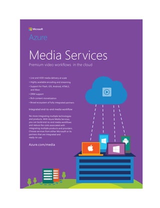 Media Services
• Live and VOD media delivery at scale
• Highly available encoding and streaming
• Support for Flash, iOS, Android, HTML5,
and Xbox
• DRM support
• Rich content monetization
• Broad ecosystem of fully integrated partners
No more integrating multiple technologies
and products. With Azure Media Services,
you can build end-to-end media workflows
and reduce the costs associated with
integrating multiple products and providers.
Choose services from either Microsoft or its
partners that are integrated and
ready-to-use.
Premium video workflows in the cloud
Integrated end-to-end media workflow
Azure
Azure.com/media
 