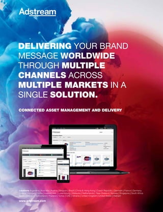 Delivering your brand
message worldwide
through multiple
channels across
multiple markets in a
single solution.
Locations Argentina | Australia | Austria | Belgium | Brazil | China & Hong Kong | Czech Republic | Denmark | France | Germany
Greece | Hungary | India | Ireland | Italy | Luxembourg | Malaysia | Netherlands | New Zealand | Norway | Singapore | South Africa
Spain | Sweden | Switzerland | Thailand | Turkey | UAE | Ukraine | United Kingdom | United States | Vietnam
www.adstream.com
connecteD asset management anD Delivery
 