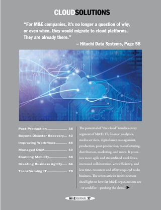M&EJOURNAL  37
CLOUDSOLUTIONS
The potential of “the cloud” touches every
segment of M&E: IT, finance, analytics,
media services, digital asset management,
production, post-production, manufacturing,
distribution, marketing, and more. It prom-
ises more agile and streamlined workflows,
increased collaboration, cost efficiency, and
less time, resources and effort required to do
business. The seven articles in this section
shed light on how far M&E organizations are
–or could be—pushing the cloud.
“For M&E companies, it’s no longer a question of why,
or even when, they would migrate to cloud platforms.
They are already there.”
– Hitachi Data Systems, Page 58
Post-Production...................... 38
Beyond Disaster Recovery.... 42
Improving Workflows............. 46
Managed DAM........................ 52
Enabling Mobility.................... 58
Creating Business Agility...... 64
Transforming IT...................... 70
▼
M&EJOURNAL  37
 