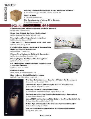 M&EJOURNAL  4
TABLEOF
CONTENTS
Building the Next-Generation Media Analytics Platform
By Steve Poehlein and Jeff Caldwell, HP Enterprise Services P. 107
That’s a Wrap
By Tyler Wiebe, Scanavo P. 110
The Renaissance of Linear TV is Coming
By Ian Wheal, Adstream P. 112
Streaming Video Requires Strong, Invisible Security
By Andy Nobbs, Civolution P. 116
Know Your Attack Surface – Be Resilient
By Chris Morales and Kari Grubin, NSS Labs P. 118
Reimagining Participations Accounting
By J. Kent Bracken, Capgemini P. 120
Third Party Q.C. Needed Now More Than Ever
By Ramón Bretón, 3rdi QC P. 124
Evolution Not Extinction: How to Successfully
Navigate Digital Distribution
By Harris Morris, T3 Media P. 127
Mining New Metadata Gold with Semantics
By Matt Turner, MarkLogic Corporation P. 130
Driving Digital Profits and Reducing Risk
By Mike Sid, Mediamorph P. 133
Broadening the Entertainment Experience in
a Connected World
By Johann Schreurs, EVS P. 135
Content is King
By Von Johnson, MCF Media Solutions P. 138
How to Boost Digital Media Revenues
By Charles Tigges, hybris Software / SAP P. 141
The New Entertainment Bundle—A Victory for Consumers
By Steven Herrera, Zaszou, LLC P. 143
Unleash the Power of Privacy to Protect Your Content
By David Melnick, Weblife Balance P. 146
Bringing Order to Digital Identifiers
By Richard Kroon, Entertainment Identifier Registry (EIDR) P. 148
Content-as-a-Service Enables Entertainment Everywhere
By Steven Chester, Akamai P. 162
Using MDM for Mastering Title Data in the New Digital World
By Ninad Raikar, Riversand Technologies P. 153
A New Age of Innovation for the Entertainment Industry
By Charles Matheson, OpenText P. 155
The Personalization of Business Management Systems
By Greg Dolan, Xytech P. 157
CONTENTINNOVATION P. 115
120
127
146
 