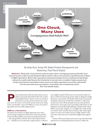 M&EJOURNAL  42
P
rivate-cloud solutions offer more than disaster recovery,
which is what people often think of when they consider
cloud implementations. Disaster recovery is certainly an
important use case, but a private cloud can do so much
more. Once the content is in the cloud, a private cloud can be config-
ured to accommodate a variety of workflows, in many cases automat-
ing repetitive processes while scaling massively.
CSM as a foundation
The ideal private-cloud for any M&E organization starts with a
content storage management (CSM) system, which automatically
retrieves broadcast-quality content from any storage infrastructure
— disk, datatape library (with the aid of a robot), optical archive,
etc. — and delivers it to an edit station, a playout device, or wherever
else it might be needed. CSM systems were invented for media com-
panies. Unlike IT-based storage systems, which are designed to handle
documents, numerical data, and the like, CSM systems are primed for
the big-data requirements of video files, with built-in “video-aware”
characteristics such as file-based quality assurance, timecode-based
partial restore, and in-path content transcoding. CSM systems are also
designed to automatically handle difficulties arising from file compat-
ibilities, essence types, wrappers, etc., in a highly active media-storage
environment. These and other advanced features allow media organi-
zations not only to store limitless amounts of high-resolution video
assets, but to share those assets seamlessly throughout their organiza-
tions.
In short, CSM systems help content owners cope with what would
otherwise be an overwhelming volume of content, to address the
Abstract: While public cloud solutions continue to gain traction, leveraging purpose-built private cloud
services focused on Service Level Agreement (SLA) criteria is often a more practical, cost-effective plan of attack
for M&E organizations. When these organizations look beyond disaster recovery workflows and specifically
address the overall media lifecycle, the full potential of a private cloud is revealed. Indeed, purpose-built,
private cloud solutions have helped content owners and media organizations around the world benefit
from the cloud while ensuring protection, accessibility, and unmatched security for
their most valuable assets.
One Cloud,
Many Uses
Leveraging private clouds built for M&E
CLOUDSOLUTIONS
By Andy Hurt, Senior VP, Global Product Management and
Marketing, Front Porch Digital
foundation
disaster
recovery
editing
business
continuity
storage
publishing
economic
benefits
 