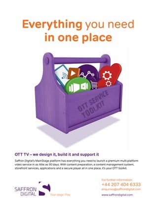 Everything you need
in one place
OTT TV – we design it, build it and support it
Saffron Digital’s MainStage platform has everything you need to launch a premium multi-platform
video service in as little as 90 days. With content preparation, a content management system,
storefront services, applications and a secure player all in one place, it’s your OTT toolkit.
For further information:
+44 207 404 6333
enquiries@saffrondigital.com
www.saffrondigital.com
 