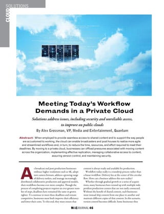 M&EJOURNAL  46
A
s broadcast and post-production businesses
embrace higher resolutions such as 4K, adopt
new camera formats, address a growing range
of delivery outlets, and manage increasingly
distributed collaborative production and approval models,
their workflows become ever more complex. Though the
process of completing projects requires an ever greater num-
ber of steps, deadlines have remained the same or grown
tighter. To continue to meet these deadlines and remain
competitive, businesses must both improve their efficiency
and lower their costs. To this end, they must ensure that
content is always ready and available for production.
Workflow today really is a roundtrip process rather than
a linear workflow. Delivery lies at the center of this circular
flow. How can a business address this new reality?
Whether through gradual growth or a series of acquisi-
tions, many businesses have wound up with multiple inde-
pendent production centers that are not easily connected.
Without the benefit of shared content, such businesses
must instead ship content from one place to another and
maintain different copies of that content. In this scenario,
version control becomes difficult. Some businesses thus
Abstract: When employed to provide seamless access to shared content and to support the way people
are accustomed to working, the cloud can enable broadcasters and post houses to realize more agile
and streamlined workflows and, in turn, to reduce the time, resources, and effort required to meet their
deadlines. By moving to a private cloud, businesses can offload pressures associated with moving content
across the organization, implementing effective replication, managing collaborative access to content,
assuring version control, and maintaining security.
Solutions address issues, including security and unreliable access,
to improve on public clouds
By Alex Grossman, VP, Media and Entertainment, Quantum
Meeting Today’s Workflow
Demands in a Private Cloud
CLOUDSOLUTIONS
 