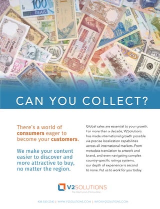 The Next Level of Innovation
408-550-2340 | WWW.V2SOLUTIONS.COM | INFO@V2SOLUTIONS.COM
Global sales are essential to your growth.
For more than a decade, V2Solutions
has made international growth possible
via precise localization capabilities
across all international markets. From
metadata translation to artwork and
brand, and even navigating complex
country-speciﬁc ratings systems,
our depth of experience is second
to none. Put us to work for you today.
There’s a world of
consumers eager to
become your customers.
We make your content
easier to discover and
more attractive to buy,
no matter the region.
CAN YOU COLLECT?
 