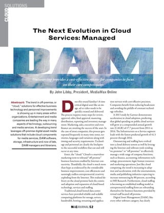 M&EJOURNAL  52
CLOUDSOLUTIONS
D
oes this sound familiar? A time
critical digital asset like an im-
age, ad or video needs to be
quickly created and delivered.
The process requires many steps for review,
approval, edits, final approval, mastering,
distribution, reporting and inventory manage-
ment. Marketing, sales, executives and even
finance are awaiting the success of the asset. In
the case of most companies, this process gets
repeated frequently in many time zones, ter-
ritories, languages and variations along with
timing and security requirements. Technol-
ogy and personnel are clearly the linchpins
to the successful workflow that can and will
occur at any time.
Enter, the “cloud.” Cloud is a marvelous
marketing term to rebrand “off-premise”
business functions enabled by Internet con-
nectivity. Thankfully, the cloud is much more
than hype as evidenced by the considerable
business improvements, cost efficiencies and
seemingly endless entrepreneurial creativity
exploding from the Internet. This realized de-
livery on the cloud promise fuels the contin-
ued adoption and expansion of cloud-based
technology, services and staffing.
Traditional cloud hosted data center
services have provided reliable and scalable
computing platforms for storage, servers,
bandwidth, hosting, streaming and applica-
tion services with cost-effective precision.
Companies benefit from reducing headcount
and avoiding the pitfalls of constant technol-
ogy refreshes.
A 2013 study by Gartner demonstrates
acceleration in cloud adoption, predicting
that global spending on public cloud services
will grow at a compounded annual growth
rate (CAGR) of 17.7 percent from 2011 to
2016. The Infrastructure-as-a-Service segment
leads with the fastest predicted growth of 41.3
percent through 2016.
Outsourcing and staffing have evolved
into a cloud delivery system as well by leverag-
ing the Internet and software tools residing
“on-premises” or “off-premises” to effectively
manage a wide range of company functions,
such as finance, accounting, information tech-
nology, procurement, legal, human resources
and marketing operations. Just like cloud
computing, the trend is increasing in adop-
tion and acceleration, with the entertainment,
media and publishing industries expecting to
increase outsourcing by 80 percent, according
to HfS Research. Furthermore, cloud staffing
is becoming an established staffing model as
entrepreneurial staffing firms are rebranding
themselves for business functions provided by
virtual staff located off premise.
Digital Asset Management (DAM), like
every other software category, has clearly
Abstract: The trend in off-premise, or
“cloud,” solutions for effective business
technology and personnel improvements
is showing up in many areas within
organizations. Entertainment and media
companies are leading the way in many
aspects of technology, outsourcing
and media services. A developing trend
leverages off-premise digital asset media
solutions that include cloud components
for media services, DAM software,
storage, infrastructure and now of late,
DAM managers and librarians.
The Next Evolution in Cloud
Services: Managed
Outsourcing provides a cost-effective means for companies to focus
on their core competencies
By John Libby, President, MediaMax Online
 