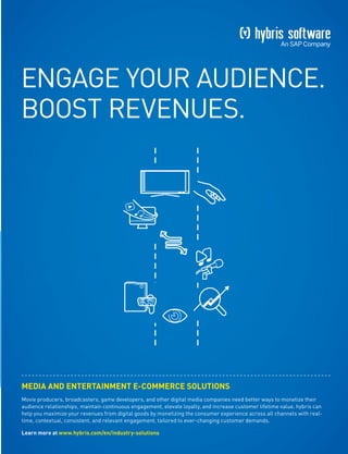 ENGAGE YOUR AUDIENCE.
BOOST REVENUES.
MEDIA AND ENTERTAINMENT E-COMMERCE SOLUTIONS
Movie producers, broadcasters, game developers, and other digital media companies need better ways to monetize their
audience relationships, maintain continuous engagement, elevate loyalty, and increase customer lifetime value. hybris can
help you maximize your revenues from digital goods by monetizing the consumer experience across all channels with real-
time, contextual, consistent, and relevant engagement, tailored to ever-changing customer demands.
Learn more at www.hybris.com/en/industry-solutions
 