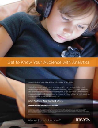 Get to Know Your Audience with Analytics
The world of Media & Entertainment is evolving.
Multiple screens, mobile viewing, and the ability to harness social media
have changed the way audiences are connecting to your content and brand.
The smartest companies are using analytics to get personal. From content
creation through distribution, they are tapping into analytics to optimize their
businesses and engage their audiences.
When You Know More, You Can Do More.
Teradata.com/media-entertainment
Teradata and the Teradata logo are registered trademarks of Teradata Corporation and/or its affiliates in the U.S. and worldwide. Teradata
continually improves products as new technologies and components become available. Teradata, therefore, reserves the right to change
specifications without prior notice. All features, functions, and operations described herein may not be marketed in all parts of the world. Consult
your Teradata representative or Teradata.com for more information.
What would you do if you knew?™
 