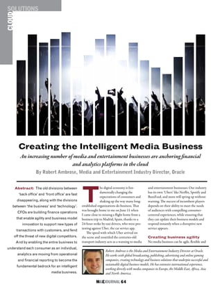 M&EJOURNAL  64
and entertainment businesses. Our industry
has its own ‘Ubers’ like Netflix, Spotify and
BuzzFeed, and more will spring up without
warning. The success of incumbent players
depends on their ability to meet the needs
of audiences with compelling consumer-
centered experiences, while ensuring that
they can update their business models and
respond instantly when a disruptive new
service appears.
Creating business agility
No media business can be agile, flexible and
T
he digital economy is fun-
damentally changing the
expectations of consumers and
shaking up the way many long-
established organizations do business. That
was brought home to me on June 11 when
I came close to missing a flight home from a
business trip to Madrid, Spain, thanks to a
24-hour strike by taxi drivers, who were pro-
testing against Uber, the car service app.
The speed with which Uber arrived on
the scene and unsettled the centuries-old
transport industry acts as a warning to media
Robert Ambrose is the Media and Entertainment Industry Director at Oracle.
He works with global broadcasting, publishing, advertising and online gaming
companies, creating technology and business solutions that underpin successful and
sustainable digital business models. He has extensive international experience,
working directly with media companies in Europe, the Middle East, Africa, Asia
and North America.
Creating the Intelligent Media Business
An increasing number of media and entertainment businesses are anchoring financial
and analytics platforms in the cloud
By Robert Ambrose, Media and Entertainment Industry Director, Oracle
Abstract: The old divisions between
‘back office’ and ‘front office’ are fast
disappearing, along with the divisions
between ‘the business’ and ‘technology’.
CFOs are building finance operations
that enable agility and business model
innovation to support new types of
transactions with customers, and fend
off the threat of new digital competitors.
And by enabling the entire business to
understand each consumer as an individual,
analytics are moving from operational
and financial reporting to become the
fundamental bedrock for an intelligent
media business.
CLOUDSOLUTIONS
 