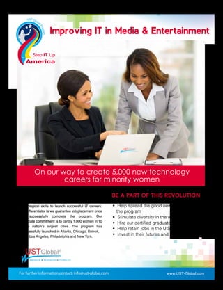 Improving IT in Media & EntertainmentImproving IT in Media & Entertainment
• Help spread the good news about
the program
• Stimulate diversity in the workforce
• Hire our certiﬁed graduates
• Help retain jobs in the U.S.
• Invest in their futures and yours
On our way to create 5,000 new technology
careers for minority women
Step IT Up America, a UST Global national program,
trains and employs inner-city minority women with
technological skills to launch successful IT careers.
The differentiator is we guarantee job placement once
they successfully complete the program. Our
immediate commitment is to certify 1,000 women in 10
of the nation’s largest cities. The program has
successfully launched in Atlanta, Chicago, Detroit,
Los Angeles, Philadelphia and New York.
BE A PART OF THIS REVOLUTION
www.UST-Global.com
 