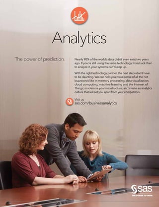 The power of prediction.
Analytics
SAS and all other SAS Institute Inc. product or service names are registered trademarks or trademarks of SAS Institute Inc. in the USA and other countries. ® indicates USA registration. Other brand and product names are trademarks of their respective companies. © 2014 SAS Institute Inc.All rights reserved. S133021US.1014
Nearly 90% of the world’s data didn’t even exist two years
ago. If you’re still using the same technology from back then
to analyze it, your systems can’t keep up.
With the right technology partner, the next steps don’t have
to be daunting.We can help you make sense of all the hot
buzzwords like in-memory processing, data visualization,
cloud computing, machine learning and the Internet of
Things; modernize your infrastructure; and create an analytics
culture that will set you apart from your competitors.
Visit us
sas.com/businessanalytics
 