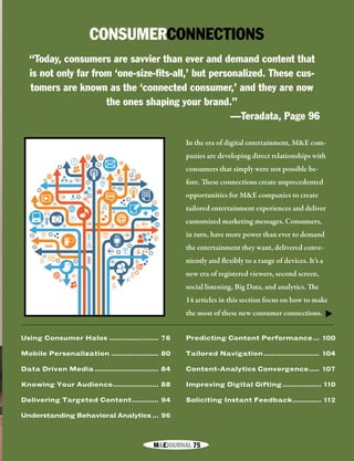 M&EJOURNAL  75
CONSUMERCONNECTIONS
In the era of digital entertainment, M&E com-
panies are developing direct relationships with
consumers that simply were not possible be-
fore. These connections create unprecedented
opportunities for M&E companies to create
tailored entertainment experiences and deliver
customized marketing messages. Consumers,
in turn, have more power than ever to demand
the entertainment they want, delivered conve-
niently and flexibly to a range of devices. It’s a
new era of registered viewers, second screen,
social listening, Big Data, and analytics. The
14 articles in this section focus on how to make
the most of these new consumer connections.
“Today, consumers are savvier than ever and demand content that
is not only far from ‘one-size-fits-all,’ but personalized. These cus-
tomers are known as the ‘connected consumer,’ and they are now
the ones shaping your brand.”
—Teradata, Page 96
Using Consumer Halos......................... 76
Mobile Personalization........................ 80
Data Driven Media................................ 84
Knowing Your Audience....................... 88
Delivering Targeted Content.............. 94
Understanding Behavioral Analytics.... 96
Predicting Content Performance.... 100
Tailored Navigation............................ 104
Content-Analytics Convergence...... 107
Improving Digital Gifting.................... 110
Soliciting Instant Feedback............... 112
▼
M&EJOURNAL  75
 