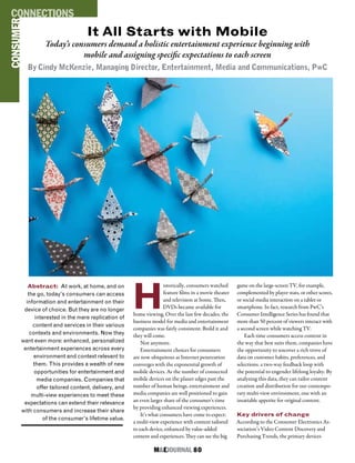 M&EJOURNAL  80
It All Starts with Mobile
Today’s consumers demand a holistic entertainment experience beginning with
mobile and assigning specific expectations to each screen
By Cindy McKenzie, Managing Director, Entertainment, Media and Communications, PwC
H
istorically, consumers watched
feature films in a movie theater
and television at home. Then,
DVDs became available for
home viewing. Over the last few decades, the
business model for media and entertainment
companies was fairly consistent: Build it and
they will come.
Not anymore.
Entertainment choices for consumers
are now ubiquitous as Internet penetration
converges with the exponential growth of
mobile devices. As the number of connected
mobile devices on the planet edges past the
number of human beings, entertainment and
media companies are well positioned to gain
an even larger share of the consumer’s time
by providing enhanced viewing experiences.
It’s what consumers have come to expect:
a multi-view experience with content tailored
to each device, enhanced by value-added
content and experiences. They can see the big
game on the large-screen TV, for example,
complemented by player stats, or other scores,
or social-media interaction on a tablet or
smartphone. In fact, research from PwC’s
Consumer Intelligence Series has found that
more than 50 percent of viewers interact with
a second screen while watching TV.
Each time consumers access content in
the way that best suits them, companies have
the opportunity to uncover a rich trove of
data on customer habits, preferences, and
selections: a two-way feedback loop with
the potential to engender lifelong loyalty. By
analyzing this data, they can tailor content
creation and distribution for our contempo-
rary multi-view environment, one with an
insatiable appetite for original content.
Key drivers of change
According to the Consumer Electronics As-
sociation’s Video Content Discovery and
Purchasing Trends, the primary devices
Abstract: At work, at home, and on
the go, today’s consumers can access
information and entertainment on their
device of choice. But they are no longer
interested in the mere replication of
content and services in their various
contexts and environments. Now they
want even more: enhanced, personalized
entertainment experiences across every
environment and context relevant to
them. This provides a wealth of new
opportunities for entertainment and
media companies. Companies that
offer tailored content, delivery, and
multi-view experiences to meet these
expectations can extend their relevance
with consumers and increase their share
of the consumer’s lifetime value.
PROTECTION
CONSUMERCONNECTIONS
 