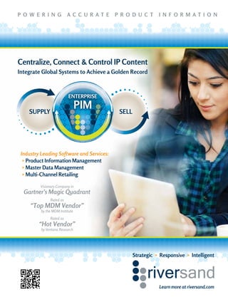 P O W E R I N G A C C U R A T E P R O D U C T I N F O R M A T I O N
Visionary Company in
Gartner’s Magic Quadrant
Rated as
“Top MDM Vendor”
by the MDM Institute
Rated as
“Hot Vendor”
by Ventana Research
Learn more at riversand.com
Strategic » Responsive » Intelligent
Centralize, Connect & Control IP Content
Integrate Global Systems to Achieve a Golden Record
Industry Leading Software and Services:
» Product Information Management
» Master Data Management
» Multi-Channel Retailing
 