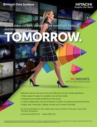 Speed video content, deliver media workﬂows today
and be prepared for
TOMORROW.
© Hitachi Data Systems Corporation 2014. All rights reserved. HITACHI is a trademark or registered trademark of Hitachi, Ltd. Innovate With Information is a trademark or registered trademark of Hitachi
Data Systems Corporation. All other trademarks, service marks, and company names are properties of their respective owners.
Radically improve the economics and efficiency of your media operations.
• Trade capex for opex in a variable-cost pricing model.
• Empower your media workﬂows in the cloud.
• Create collaborative, secure workﬂows in public or private cloud environments.
• Ingest, edit, transcode, catalog, archive your content remotely.
For more information on the media cloud, see our article in this issue, Cloud Trek:
The Next Generation.
community.HDS.com www.HDS.com
 