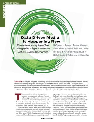 M&EJOURNAL  84
T
he transition from audience demographics to
consumer microsegments is underway. For years,
technology promised that soon -- very soon -- we’d
be able to use data about what people watch and
discuss to determine not just what types of media to suggest
to viewers, but also what to create for them. It seemed like
tech nirvana, always just out of reach. Until now, that is.
New enablers such as cloud, social media, mobile and digi-
tal distribution platforms are providing access to more data
than we’ve ever had before. Driven in part by people tapping
out 98,000 tweets, 700,000 Google searches, and 168 million
emails every 60 seconds, the amount of data being created
is growing at a 40 percent compound annual rate. The new
challenge is how to turn all that data into insights and value.
Advances in analytics are propelling media companies
forward, and evolving the focus from the idea of serving audi-
ences to the notion of shaping offers that engage individuals.
Analytics enable the discovery of actionable insights regard-
ing consumers and the ability to create audience profiles.
They create a greater understanding and optimization of how
distribution windows impact content and advertising values.
They dish up real insights regarding customer content pref-
erences, and they allow us to instantly tailor offers, services
and ads. And, they’re giving us predicative ability to forecast
Abstract: In the past two years, pioneering studios, distributors and platform providers across the industry
started successfully using data and analytics to create and market shows and films. This is part of the
fundamental shift within the media and entertainment industry to a consumer-centric approach that values the
individual. Analytics is at the heart of this change. Big data combines structured and unstructured information
– both static and real-time data -- that can be accessed, aggregated, integrated and interrogated.
PROTECTION
CONSUMERCONNECTIONS
Data Driven Media
is Happening Now
Companies are moving beyond basic
demographics to begin to understand
audience interests and preferences
By Steven L. Canepa, General Manager,
and Richard Maraschi, Solutions Leader,
Big Data & Advanced Analytics, IBM
Global Media & Entertainment Industry
 