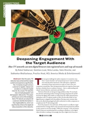M&EJOURNAL  88
T
he next great challenge for media companies is to transition away
from “creative hunches” and “promotional excess” and to transform
into truly data-driven businesses. This will require a significant
investment of time and resources in order to create a new core-
competency around data. Then, having nurtured this new expertise, firms must
develop a relentless focus on audience intimacy – that is, understanding indi-
viduals’ interest, behavior, motivation and influence.
Television Networks are facing two large problems today. On one hand,
the television advertising market is facing increasing competition for ad dol-
lars from the digital video market as evident from the widely reported poten-
tial decline in the TV upfront market in 2014. On the other hand, its own
digital business is plagued with the problem of having scanty customer data
that can be effectively packaged and sold to advertisers to either compensate or
complement the TV advertising model.
From the perspective of an advertiser, all that matters is an effective target-
ed advertisement strategy which can be measured and monetized; the medium
is only a means to carry the message. “Follow the consumer” is the real mantra.
Nearly 40 percent annualized growth, according to eMarketer, in the digital
video ad market is making it increasingly clear that a higher level of account-
Deepening Engagement With
the Target Audience
How TV networks can turn digital browsers into registered users and reap ad rewards
By Rahul Sabharwal, Solutions Lead, Neha Lamba, Sales Director, and
Subhankar Bhattacharya, Practice Head, HCL America (Media & Entertainment)
Abstract: Over the years, TV
networks have enhanced their digital
content and experience significantly.
Yet, it is barely enough to drive a
customer to register, interact and
socialize on a network’s digital
channel. As a result, TV networks
rely on broad geographic and
demographic data points. This paper
will discuss some of the strategies
that a TV network can adopt to let
customers identify themselves in
their digital platforms, which can
significantly enhance the digital ad
value proposition of the networks.
CONSUMERCONNECTIONS
 