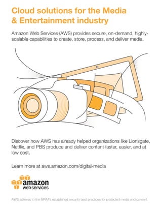 Cloud solutions for the Media
& Entertainment industry
Amazon Web Services (AWS) provides secure, on-demand, highly-
scalable capabilities to create, store, process, and deliver media.
Discover how AWS has already helped organizations like Lionsgate,
Netﬂix, and PBS produce and deliver content faster, easier, and at
low cost.
Learn more at aws.amazon.com/digital-media
AWS adheres to the MPAA’s established security best practices for protected media and content.
 