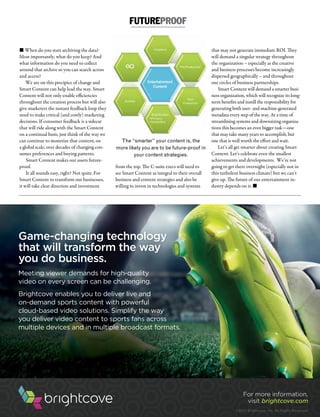 M&EJOURNAL  9
n When do you start archiving the data?
Most importantly, what do you keep? And
what information do you need to collect
around that archive so you can search across
and access?
We are on this precipice of change and
Smart Content can help lead the way. Smart
Content will not only enable efficiencies
throughout the creation process but will also
give marketers the instant feedback loop they
need to make critical (and costly) marketing
decisions. If consumer feedback is a sidecar
that will ride along with the Smart Content
on a continual basis, just think of the way we
can continue to monetize that content, on
a global scale, over decades of changing con-
sumer preferences and buying patterns.
Smart Content makes our assets future-
proof.
It all sounds easy, right? Not quite. For
Smart Content to transform our businesses,
it will take clear direction and investment
from the top. The C-suite execs will need to
see Smart Content as integral to their overall
business and content strategies and also be
willing to invest in technologies and systems
that may not generate immediate ROI. They
will demand a singular strategy throughout
the organization – especially as the creative
and business processes become increasingly
dispersed geographically – and throughout
our circles of business partnerships.
Smart Content will demand a smarter busi-
ness organization, which will recognize its long-
term benefits and instill the responsibility for
generating both user- and machine-generated
metadata every step of the way. At a time of
streamlining systems and downsizing organiza-
tions this becomes an even bigger task—one
that may take many years to accomplish, but
one that is well worth the effort and wait.
Let’s all get smarter about creating Smart
Content. Let’s celebrate even the smallest
achievements and developments. We’re not
going to get there overnight (especially not in
this turbulent business climate) but we can’t
give up. The future of our entertainment in-
dustry depends on it. n
FUTUREPROOF
The “smarter” your content is, the
more likely you are to be future-proof in
your content strategies.
Game-changing technology
that will transform the way
you do business.
Meeting viewer demands for high-quality
video on every screen can be challenging.
Brightcove enables you to deliver live and
on-demand sports content with powerful
cloud-based video solutions. Simplify the way
you deliver video content to sports fans across
multiple devices and in multiple broadcast formats.
For more information,
visit brightcove.com
©2014 Brightcove, Inc. All Rights Reserved.
 