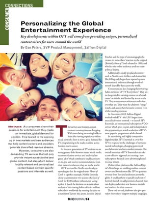 M&EJOURNAL  94
T
he barriers and borders around
content consumption are dropping.
With users being increasingly able to
share the viewing experience within
social networks there is now a great demand for
TV programming to be made available across
borders much sooner.
As the next generation of TV evolves we are
seeing greater links between major social media,
recommendation services and analytical en-
gines; all of which combine to enable consum-
ers to give and receive recommendations from
their network wherever they are in the world.
OTT services like Netflix are already re-
sponding to this. Its original series House of
Cards is a perfect example. Netflix famously
chose to commission two seasons of House of
Cards for $100 million without ever seeing
a pilot. It based the decision on a meticulous
analysis of the viewing habits of its 44 million
subscribers worldwide by running the data on
a number of factors: the actors, director David
Abstract: As consumers share their
passions for entertainment they create
an immediate, global demand for
content. This has led to the opening
up of new markets and new audiences
that help content owners and providers
generate diversified revenue streams.
However, consumers are also
demanding TV services that not only
provide instant access to the best
global content, but also which deliver
locally relevant and personalized
content based on their specific
passions and interests as well.
Fincher and the type of cinematography he
creates, its subscribers’ reaction to the original
(British) House of Cards released in 1990, and
whether the online audience tends to enjoy
political drama.
Additionally, locally produced content
such as Nordic-noir thrillers and dramas like
The Killing and Borgen have opened up new
international audiences through word-of-
mouth shared by fans across the world.
Consumers are also changing their viewing
habits in favour of “TV Everywhere.” They are
no longer tied to viewing content on a broad-
caster’s schedule, and limited by access to the
TV. They want content whenever and wher-
ever they are. They want the ability to “binge”
watch, and access their favourite content even
while traveling overseas.
In November 2013, Saffron Digital
worked with ITV - the UK’s largest com-
mercial television network – to launch ITV
Essentials, an international subscription VOD
service which gives ex-pats and holidaymakers
the opportunity to watch a selection of ITV’s
most popular programmes while abroad.
In an evolving and highly competitive
digital market, ITV Essentials is a way for
ITV to respond to the challenges of new con-
nected technologies, changing patterns of
user behaviour and new market entrants. The
overall intention of ITV Essentials is to take
a cost-effective approach to creating a new
subscription focused (non-advertising based)
revenue stream.
Online video platforms like Saffron Digi-
tal’s MainStage are enabling studios, content
owners and broadcasters like ITV to generate
revenue from fans and audiences across the
globe. It enables them to quickly and cost-ef-
fectively launch or add premium channels that
can deploy and evolve new business models
and markets for their content.
These end-to-end platforms also give pro-
viders the tools to support multiple languages,
Personalizing the Global
Entertainment Experience
Key developments within OTT will come from providing unique, personalized
content mixes for users around the world
By Dan Peters, SVP Product Management, Saffron Digital
CONSUMERCONNECTIONS
 