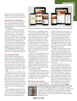 M&EJOURNAL  95
Dan Peters joined Saffron Digital following a successful career in product
management for some of the biggest names in the digital space, including Yahoo!
and Monster.co.uk. At Saffron, Dan is tasked with driving the company’s
product strategy and roadmap to ensure its platform and services continue to
lead the market and serve its customer needs in the secure delivery of premium
multi-platform content.
subtitles, currencies and territory rights and
launch to new markets as and when the con-
tent rights are signed and audiences demand it.
Localizing the experience
However, content creators need to be careful
about striking the right balance of keeping
cultural preferences in mind while ensuring
programming that can cross international and
cultural boundaries.
Historically companies have approached
new markets on a country by country basis,
localizing content per territory. The real gain
comes in doing this once and keeping the
content in a central place for use across many
outlets and countries. By taking content, apply-
ing multiple languages, audio or subtitles, then
choosing the optimum combination from a
central repository saves repeating the process
many times. Service Providers can additionally
manage and restrict how content is accessed
geographically, whilst cloud deployment en-
sures high availability, performance and the
ability to scale effortlessly and cost-effectively
with the peaks and troughs of global demand.
It’s getting personal
Personal relevance is also proving to be an
important part of a successful multi-screen
strategy. One of the challenges of having hun-
dreds of items of content available on demand
at any time is finding content that is relevant
for you at the time you wish to watch it. For
example, people tend to watch different types
of programming in the morning or during their
commute than they do when at home in the
evening.
When consumers are not bound to a linear
TV schedule the world of content and viewing
options they have is a lot larger. They need new
mechanisms for content discovery that make it
easier to find the content they want to watch.
This makes personalisation key in helping us-
ers discover content that is of interest to them.
Service providers need to utilize search, recom-
mendations and social features that track what
consumers have watched and suggest similar
content.
One of the biggest advantages of OTT over
traditional TV broadcasting is that you have ac-
cess to so much more data and insight on which
to base these discovery mechanisms and there-
fore you have much more information with
which to offer users a personalised experience.
We have been working with Japanese telco
KDDI to personalise its Video Pass subscrip-
tion service for the past two years, focusing our
data tracking and analytics on time-sensitive
content recommendations. One example is
delivering users personalized content during
the unique peak travel time scenarios in To-
kyo. We found episodic TV content to be a
perfect short-form fit to consume during their
commute, and so surfaced and promoted this
type of TV content when we saw users choos-
ing and downloading content prior to their
daily travel times.
However, one of the risks of any in-market
personalization or recommendation service
is that users end up in a ‘filter bubble’. They
are only suggested content based on previous
viewing habits, which are skewed due to the
availability and type of content they consum-
ing digitally via a single service. This can mean
users are only recommended content they
probably already aware of, rather than led to
discover new content which may be less obvi-
ous but which they will like.
When choosing an OTT platform pro-
vider it is important to ensure that it can blend
both algorithmic and human-based curation
in order to deliver a content mix that is both
personally relevant but also highlights new and
interesting content as it emerges.
Taking it a step further
We are also seeing the emergence of “Superfan”
OTT channels that are connecting celebrities
to their fan bases with direct to consumer TV
channels. Is this the ultimate personalization?
Individual consumers choosing to subscribe
to services that have exclusive access to the
exact programming they demand? We re-
cently launched the Paula Deen Network, a
multi-platform service which features a mix
of cooking and lifestyle shows, with exclusive
value-added content and community engage-
ment across smartphones, tablets and web. Its
appeal has been very evident.
Superfan TV disintermediates the tradi-
tional TV networks and enables talent and
content owners to generate significant reve-
nues by engaging their fans directly. Superfans
typically represent up to 25 percent of a star’s
fan base and by going direct to consumer with
a premium subscription service there is po-
tential to generate a monthly fee from each of
these fans, whilst providing them with content
they care about.
Is this the future? With the advent of
direct to consumer OTT services powered
by specific celebrities or brands like the Paula
Deen Network does this herald a shift in new
content packaging and consumption models?
Are consumers willing to pay a-la-carte for
specific access to content they are passionate
about or will the cost advantages of the bun-
dling provided by Pay-TV operators re-assert
itself within the OTT space? Ultimately, key
developments within OTT are likely to come
from providing more unique, personalized
content mixes for each individual user – no
matter where they are in the world. n
CONSUMER
CONNECTIONS
The Paula Deen Network is an example of a multi-platform service for superfans.
 