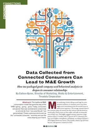 M&EJOURNAL  96
Data Collected from
Connected Consumers Can
Lead to M&E Growth
How one packaged goods company used behavioral analytics to
deepen its consumer relationships
By Colleen Quinn, Director of Marketing, Media & Entertainment,
Teradata Corporation
Abstract: The traditional M&E
consumption model has gone the way of the
VHS—going… going… gone. Today, consumers
are savvier than ever and demand content that
is not only far from “one-size-fits-all,” but
personalized. These customers are known as
the “connected consumer,” and they are now the
ones shaping your brand.
CONSUMERCONNECTIONS
M
ass marketing is slowly taking second stage for enter-
tainment marketers, as consumers move away from
single screen entertainment into the second screen or
multi-screen experience. The average customer doesn’t
just consume a piece of content, but they interact with the brand on
social media, watch reviews on their tablet, and make recommenda-
tions of their own. This highly engaged customer represents a large
portion of the U.S. market, with 37 percent of U.S. consumers own-
ing a trio of tablets, smartphones, and laptops, according to Deloitte’s
2014 Digital Democracy Survey. This number, which is up 42% from
last year, will represent a majority by 2015.
 