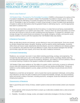 PIONEERED BY THE ROCKERFELLER FOUNDATION100 RESILIENT CITIES
ABOUT 100RC – ROCKEFELLER FOUNDATION’S
RESILIENCE POINT OF VIEW
What Is Urban Resilience?
100 Resilient Cities – Pioneered by The Rockefeller Foundation (100RC), is the product of a century of the
Foundation’s leadership and innovation. Indeed The Rockefeller Foundation’s mission, since 1913, has
been to promote the well-being of humanity throughout the world. It was the great brilliance of founder
John D. Rockefeller to give his foundation a mission broad enough in scope to enable future generations
of leaders to define for themselves what the greatest threats to well-being may be – and the approaches
best taken to address them.
Now that we are more than a decade into the 21st century, it is clear that we are facing unprecedented
shocks and disruptions to our systems and ways of life – some of which we cannot yet predict, but which
we know will continue to come at us with increasing force and frequency. To prepare for, withstand, and
emerge stronger from acute shocks and stresses of our rapidly-changing, complex, and dynamic world
requires resilience. And it is with this imperative that 100 Resilient Cities was started.
A Resilience Framework
When we talk about shocks and stresses, we are referring to many and varied events. Some are caused
by climate change (heat waves, droughts, flooding), some by seismic activity (earthquakes, tsunamis),
while others are human-made catastrophes (terrorist attacks, economic meltdowns) and disease epidem-
ics or pandemics. But while the shocks are different in scope, there are shared strategies that will help
communities cope with their impacts, all of which fall under a resilience framework.
A Universal Understanding
Resilience, as a concept, has roots in many fields including psychology, ecology, and engineering. The
concept has also been put to use in other fields such as political science, sociology, disaster planning,
and international development. Across the academic disciplines, and indeed in common parlance, there is
a universal meaning of resilience that speaks to abilities and adaptive capacities.
100 Resilient Cities views resilience as “the ability of a system, entity, community, or person to withstand
shocks while still maintaining its essential functions and to recover quickly and effectively.” Simply put,
resilience is what enables people to survive, adapt, and thrive in the face of acute shocks and chronic
stresses.
Resilience is a trait that can be learned – and a muscle that must be exercised. Individuals, communities,
and institutions can learn the skill of resilience and increase their flexibility, strength, and resourcefulness,
within and across a variety of domains, including economic, ecological, social and institutional, and built
infrastructure systems.
Characteristics of Resilience
Both in good times and in times of stress, resilient systems share and demonstrate certain core character-
istics:
1.	 Spare capacity, which ensures that there is a back-up or alternative available when a vital component
of a system fails.
2.	 Flexibility - the ability to change, evolve, and adapt to alternative strategies in the face of disaster.
5
 