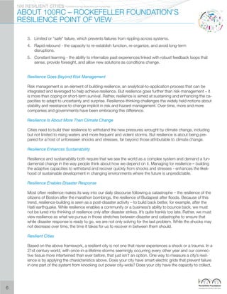 PIONEERED BY THE ROCKERFELLER FOUNDATION100 RESILIENT CITIES
ABOUT 100RC – ROCKEFELLER FOUNDATION’S
RESILIENCE POINT OF VIEW
3.	 Limited or “safe” failure, which prevents failures from rippling across systems.
4.	 Rapid rebound - the capacity to re-establish function, re-organize, and avoid long-term
disruptions.
5.	Constant learning - the ability to internalize past experiences linked with robust feedback loops that
sense, provide foresight, and allow new solutions as conditions change.
Resilience Goes Beyond Risk Management
Risk management is an element of building resilience, an analytical-to-application process that can be
integrated and leveraged to help achieve resilience. But resilience goes further than risk management – it
is more than coping or short-term survival. Rather, resilience is aimed at sustaining and enhancing the ca-
pacities to adapt to uncertainty and surprise. Resilience-thinking challenges the widely held notions about
stability and resistance to change implicit in risk and hazard management. Over time, more and more
companies and governments have been embracing this difference.
Resilience Is About More Than Climate Change
Cities need to build their resilience to withstand the new pressures wrought by climate change, including
but not limited to rising waters and more frequent and violent storms. But resilience is about being pre-
pared for a host of unforeseen shocks and stresses, far beyond those attributable to climate change.
Resilience Enhances Sustainability
Resilience and sustainability both require that we see the world as a complex system and demand a fun-
damental change in the way people think about how we depend on it. Managing for resilience – building
the adaptive capacities to withstand and recover quickly from shocks and stresses - enhances the likeli-
hood of sustainable development in changing environments where the future is unpredictable.
Resilience Enables Disaster Response
Most often resilience makes its way into our daily discourse following a catastrophe – the resilience of the
citizens of Boston after the marathon bombings, the resilience of Budapest after floods. Because of this
trend, resilience-building is seen as a post-disaster activity – to build back better, for example, after the
Haiti earthquake. While resilience enables a community or a business’s ability to bounce back, we must
not be lured into thinking of resilience only after disaster strikes. It’s quite frankly too late. Rather, we must
view resilience as what we pursue in those stretches between disaster and catastrophe to ensure that
while disaster response is ready to go, we are not only solving for the last problem. While the shocks may
not decrease over time, the time it takes for us to recover in between them should.
Resilient Cities
Based on the above framework, a resilient city is not one that never experiences a shock or a trauma. In a
21st century world, with once-in-a-lifetime storms seemingly occurring every other year and our connec-
tive tissue more intertwined than ever before, that just isn’t an option. One way to measure a city’s resil-
ience is by applying the characteristics above. Does your city have smart electric grids that prevent failure
in one part of the system from knocking out power city-wide? Does your city have the capacity to collect,
6
 