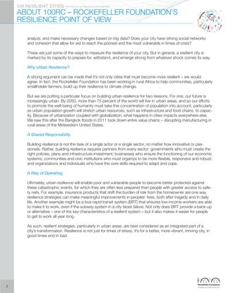 PIONEERED BY THE ROCKERFELLER FOUNDATION100 RESILIENT CITIES
ABOUT 100RC – ROCKEFELLER FOUNDATION’S
RESILIENCE POINT OF VIEW
analyze, and make necessary changes based on big data? Does your city have strong social networks
and cohesion that allow for aid to reach the poorest and the most vulnerable in times of crisis?
These are just some of the ways to measure the resilience of your city. But in general, a resilient city is
marked by its capacity to prepare for, withstand, and emerge strong from whatever shock comes its way.
Why Urban Resilience?
A strong argument can be made that it’s not only cities that must become more resilient – we would
agree. In fact, the Rockefeller Foundation has been working in rural Africa to help communities, particularly
smallholder farmers, build up their resilience to climate change.
But we are putting a particular focus on building urban resilience for two reasons. For one, our future is
increasingly urban. By 2050, more than 75 percent of the world will live in urban areas, and so our efforts
to promote the well-being of humanity must take this concentration of population into account, particularly
as urban population growth will stretch urban resources, such as infrastructure and food chains, to capac-
ity. Because of urbanization coupled with globalization, what happens in cities impacts everywhere else.
We saw this after the Bangkok floods in 2011 took down entire value chains – disrupting manufacturing in
rural areas of the Midwestern United States.
A Shared Responsibility
Building resilience is not the task of a single actor or a single sector, no matter how innovative or pas-
sionate. Rather, building resilience requires partners from every sector: governments who must create the
right policies, plans and infrastructure investment; businesses who ensure the functioning of our economic
systems; communities and civic institutions who must organize to be more flexible, responsive and robust;
and organizations and individuals who have the core skills required to adapt and cope.
A Way of Operating
Ultimately, urban resilience will enable poor and vulnerable people to become better protected against
these catastrophic events, for which they are often less prepared than people with greater access to safe-
ty nets. For example, insurance products that shift the burden of risk from the homeowner are one way
resilience strategies can make meaningful improvements in peoples’ lives, both after tragedy and in daily
life. Another example might be a bus-rapid transit system (BRT) that ensures low-income workers are able
to make it to work, even if the subway system in a city faces failure. Not only does BRT provide a back-up
or alternative – one of the key characteristics of a resilient system – but it also makes it easier for people
to get to work all year long.
As such, resilient strategies, particularly in urban areas, are best considered as an integrated part of a
city’s transformation. Resilience is not just for times of stress, it’s for a better, more vibrant, thriving city, in
good times and in bad.
7
 