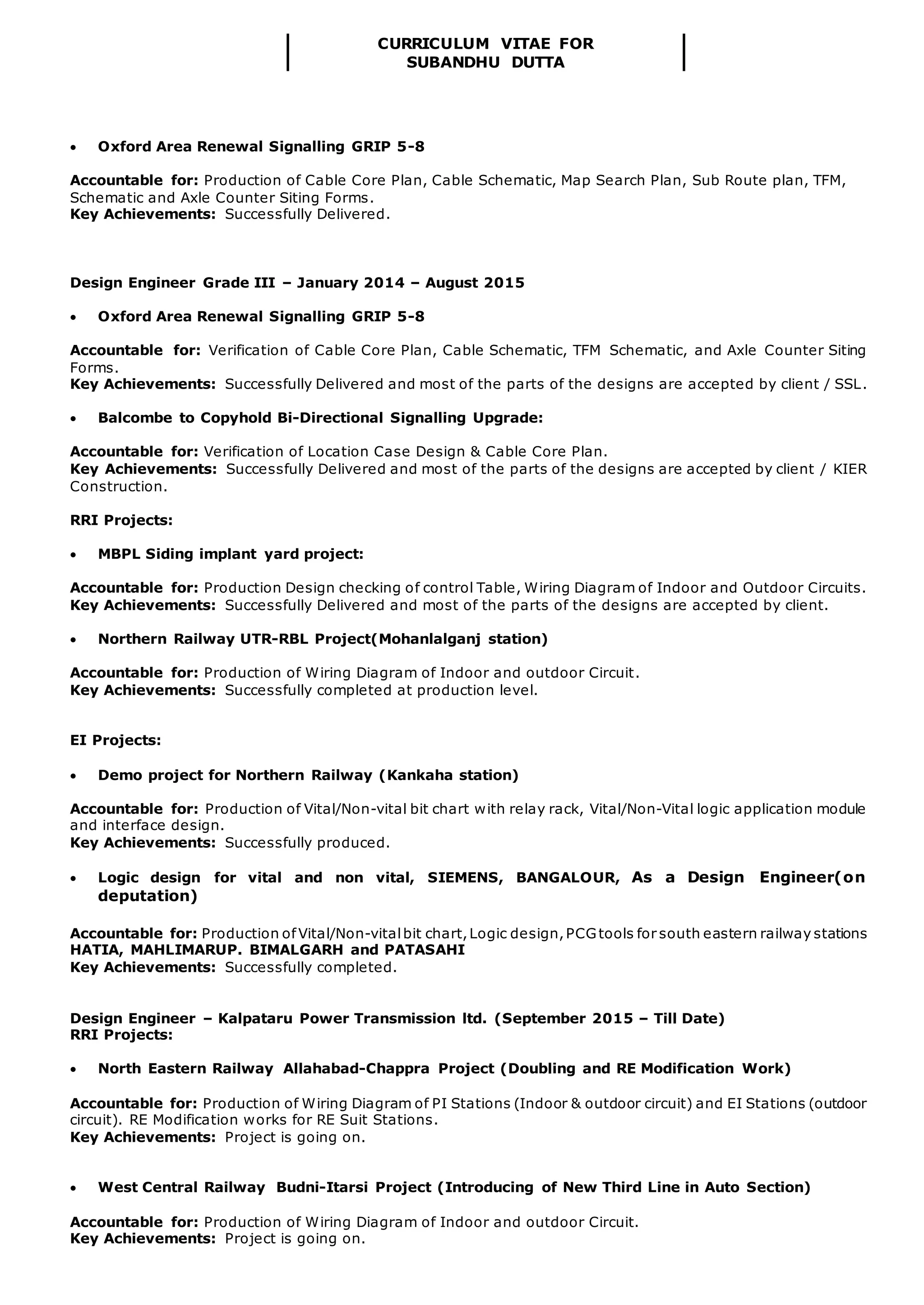 CURRICULUM VITAE FOR
SUBANDHU DUTTA
 Oxford Area Renewal Signalling GRIP 5-8
Accountable for: Production of Cable Core Plan, Cable Schematic, Map Search Plan, Sub Route plan, TFM,
Schematic and Axle Counter Siting Forms.
Key Achievements: Successfully Delivered.
Design Engineer Grade III – January 2014 – August 2015
 Oxford Area Renewal Signalling GRIP 5-8
Accountable for: Verification of Cable Core Plan, Cable Schematic, TFM Schematic, and Axle Counter Siting
Forms.
Key Achievements: Successfully Delivered and most of the parts of the designs are accepted by client / SSL.
 Balcombe to Copyhold Bi-Directional Signalling Upgrade:
Accountable for: Verification of Location Case Design & Cable Core Plan.
Key Achievements: Successfully Delivered and most of the parts of the designs are accepted by client / KIER
Construction.
RRI Projects:
 MBPL Siding implant yard project:
Accountable for: Production Design checking of control Table, Wiring Diagram of Indoor and Outdoor Circuits.
Key Achievements: Successfully Delivered and most of the parts of the designs are accepted by client.
 Northern Railway UTR-RBL Project(Mohanlalganj station)
Accountable for: Production of Wiring Diagram of Indoor and outdoor Circuit.
Key Achievements: Successfully completed at production level.
EI Projects:
 Demo project for Northern Railway (Kankaha station)
Accountable for: Production of Vital/Non-vital bit chart with relay rack, Vital/Non-Vital logic application module
and interface design.
Key Achievements: Successfully produced.
 Logic design for vital and non vital, SIEMENS, BANGALOUR, As a Design Engineer(on
deputation)
Accountable for: Production ofVital/Non-vitalbit chart,Logic design,PCGtools for south eastern railway stations
HATIA, MAHLIMARUP. BIMALGARH and PATASAHI
Key Achievements: Successfully completed.
Design Engineer – Kalpataru Power Transmission ltd. (September 2015 – Till Date)
RRI Projects:
 North Eastern Railway Allahabad-Chappra Project (Doubling and RE Modification Work)
Accountable for: Production of Wiring Diagram of PI Stations (Indoor & outdoor circuit) and EI Stations (outdoor
circuit). RE Modification works for RE Suit Stations.
Key Achievements: Project is going on.
 West Central Railway Budni-Itarsi Project (Introducing of New Third Line in Auto Section)
Accountable for: Production of Wiring Diagram of Indoor and outdoor Circuit.
Key Achievements: Project is going on.
 