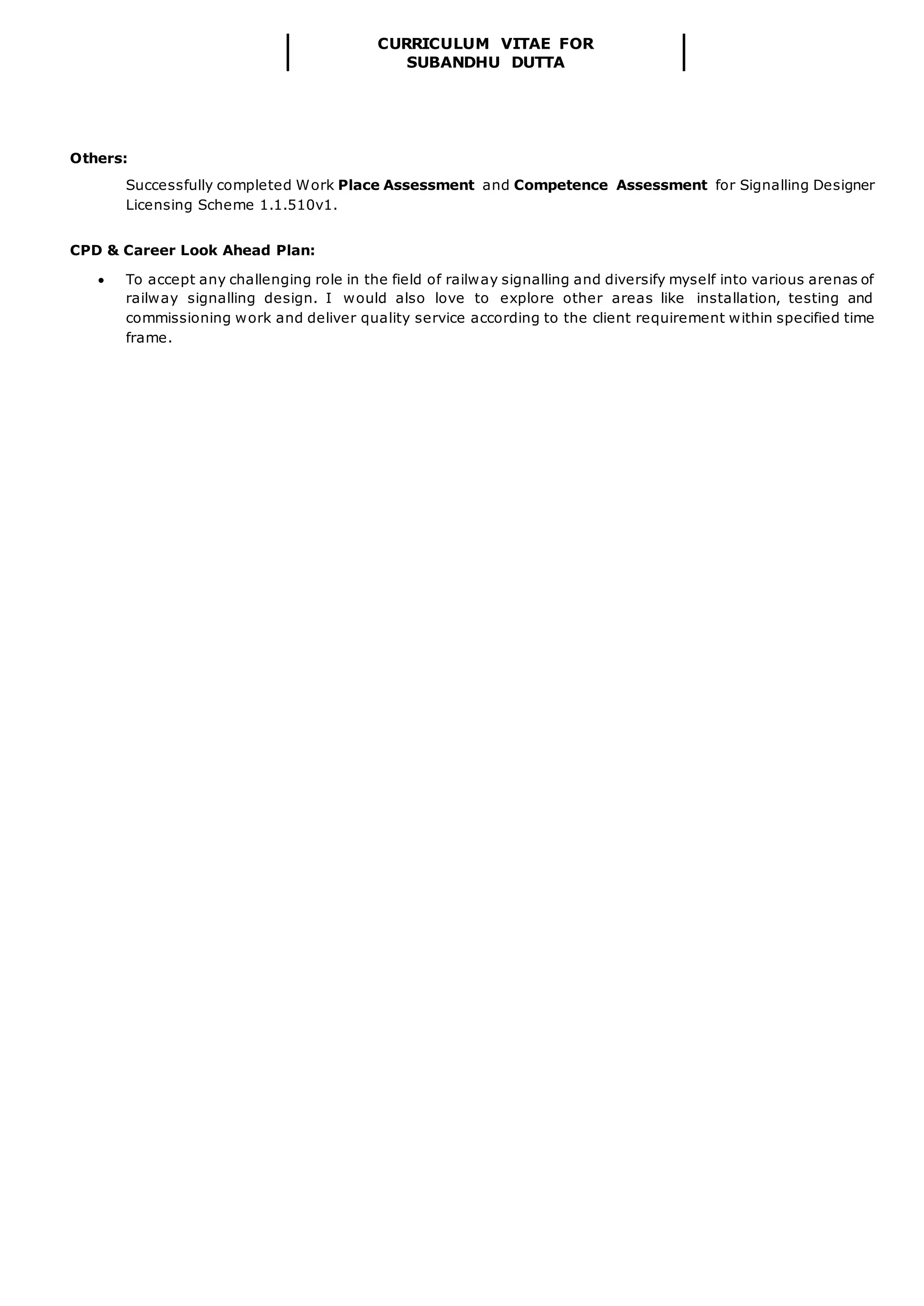CURRICULUM VITAE FOR
SUBANDHU DUTTA
Others:
Successfully completed Work Place Assessment and Competence Assessment for Signalling Designer
Licensing Scheme 1.1.510v1.
CPD & Career Look Ahead Plan:
 To accept any challenging role in the field of railway signalling and diversify myself into various arenas of
railway signalling design. I would also love to explore other areas like installation, testing and
commissioning work and deliver quality service according to the client requirement within specified time
frame.
 