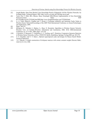 Detection of Various Attacks using Zero Knowledge Protocol in Wireless Security
www.ijceronline.com Open Access Journal Page 18
[5] Joseph Binder, Hans Peter Bischof, Zero Knowledge Proofs of Identityfor Ad Hoc Wireless Networks An
In-Depth Study, Technical Report, 2003. http://www.cs.rit.edu/ jsb7384/zkp-survey.pdf
[6] Tuyls, Pim T. (Mol, BE), Murray, Bruce (Eastleigh GB),Efficient Implementation of Zero Knowledge
Protocols,United States NXP
B.V.(Eindhoven,NL)7555646,June2009,http://www.freepatentsonline.com/7555646.html.
[7] A. A. Taleb, Dhiraj K. Pradhan and T. Kocak A Technique toIdentify and Substitute Faulty Nodes in
Wireless Sensor NetworksProceedings of the 2009 Third International Conference on SensorTechnologies
and Applications, 2009,
[8] Pages: 346-351
[9] Klempous R.; Nikodem J.; Radosz, L.; Raus, N. Byzantine Algorithms in Wireless Sensors Network,
Wroclaw Univ. of Technol.,Wroclaw; Information and Automation, 2006. ICIA 2006.International
Conference on, 15-17 Dec. 2006, pages :319-324
[10] I. Krontiris, Z. Benenson, T. Giannetsos, F. C. Freiling, and T. Dimitriou, Cooperative Intrusion Detection
in Wireless Sensor Networks, in Proc. EWSN’09. Berlin, Heidelberg: Springer-Verlag,2009, pp. 263-278.
[11] A. G. Dyachkov and V. V. Rykov., Optimal superimposed codes and designs for Renyis Search Model.
Journal of Statistical.
[12] A. J. Macula. A simple construction of d-disjunct matrices with certain constant weights Discrete Math.,
162(13):311-312, 1996
 