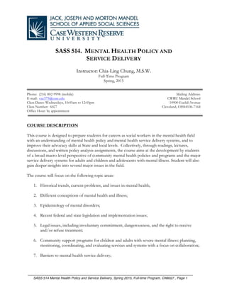 ________________________________________________________________________________
SASS 514 Mental Health Policy and Service Delivery, Spring 2015, Full-time Program, CN6027 , Page 1
SASS 514. MENTAL HEALTH POLICY AND
SERVICE DELIVERY
Instructor: Chia-Ling Chung, M.S.W.
Full-Time Program
Spring, 2015
Phone: (216) 802-9998 (mobile)
E-mail: cxc575@case.edu
Class Dates: Wednesdays, 10:45am to 12:45pm
Class Number: 6027
Office Hour: by appointment
Mailing Address:
CWRU Mandel School
10900 Euclid Avenue
Cleveland, OH44106-7164
COURSE DESCRIPTION
This course is designed to prepare students for careers as social workers in the mental health field
with an understanding of mental health policy and mental health service delivery systems, and to
improve their advocacy skills at State and local levels. Collectively, through readings, lectures,
discussions, and written policy analysis assignments, the course aims at the development by students
of a broad macro-level perspective of community mental health policies and programs and the major
service delivery systems for adults and children and adolescents with mental illness. Student will also
gain deeper insights into several major issues in the field.
The course will focus on the following topic areas:
1. Historical trends, current problems, and issues in mental health;
2. Different conceptions of mental health and illness;
3. Epidemiology of mental disorders;
4. Recent federal and state legislation and implementation issues;
5. Legal issues, including involuntary commitment, dangerousness, and the right to receive
and/or refuse treatment;
6. Community support programs for children and adults with severe mental illness: planning,
monitoring, coordinating, and evaluating services and systems with a focus on collaboration;
7. Barriers to mental health service delivery;
 