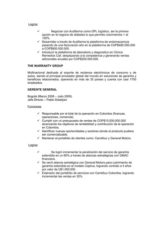 Logros:
 Negociar con Audifarma como OPL logístico, ser la primera
opción en el negocio de diabetes lo que permitio crecimientos > al
100%.
 Desarrollar a través de Audifarma la plataforma de endomecanicos
pasando de una facturación año en la plataforma de COP$480.000.000
a COP$800.000.000.
 Introducir la plataforma de laboratorio y diagnostico en Clínica
Remedios Cali, desplazando a la competencia y generando ventas
adicionales anuales por COP$250.000.000.
THE WARRANTY GROUP
Multinacional dedicada al soporte de reclamos electrónicos de consumo y de
autos, siendo el principal proveedor global del mundo en soluciones de garantía y
beneficios relacionados, operando en más de 35 países y cuenta con casi 1700
empleados.
GERENTE GENERAL
Bogotá (Marzo 2008 – Julio 2009)
Jefe Directo – Pablo Dolabjian
Funciones:
 Responsable por el total de la operación en Colombia (finanzas,
operaciones, comercial).
 Cumplir con un presupuesto de ventas de COP$10,000,000,000
alcanzando los objetivos de rentabilidad y contribución de la operación
en Colombia.
 Identificar nuevas oportunidades y sectores donde el producto pudiera
ser comercializable.
 Mantener el portafolio de clientes como: Carrefour y General Motors.
Logros:
 Se logró incrementar la penetración del servicio de garantía
extendida en un 60% a través de alianzas estratégicas con GMAC
financiera.
 Se cerró alianza estratégica con General Motors para cubrimiento de
garantía extendida en el modelo Captiva, logrando contrato a 5 años
por valor de U$1,000,000.
 Extensión del portafolio de servicios con Carrefour Colombia, logrando
incrementar las ventas en 30%.
 