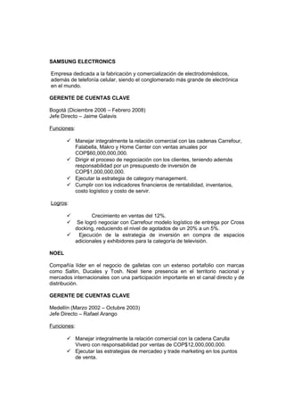 SAMSUNG ELECTRONICS
Empresa dedicada a la fabricación y comercialización de electrodomésticos,
además de telefonía celular, siendo el conglomerado más grande de electrónica
en el mundo.
GERENTE DE CUENTAS CLAVE
Bogotá (Diciembre 2006 – Febrero 2008)
Jefe Directo – Jaime Galavis
Funciones:
 Manejar integralmente la relación comercial con las cadenas Carrefour,
Falabella, Makro y Home Center con ventas anuales por
COP$60,000,000,000.
 Dirigir el proceso de negociación con los clientes, teniendo además
responsabilidad por un presupuesto de inversión de
COP$1,000,000,000.
 Ejecutar la estrategia de category management.
 Cumplir con los indicadores financieros de rentabilidad, inventarios,
costo logístico y costo de servir.
Logros:
 Crecimiento en ventas del 12%.
 Se logró negociar con Carrefour modelo logístico de entrega por Cross
docking, reduciendo el nivel de agotados de un 20% a un 5%.
 Ejecución de la estrategia de inversión en compra de espacios
adicionales y exhibidores para la categoría de televisión.
NOEL
Compañía líder en el negocio de galletas con un extenso portafolio con marcas
como Saltin, Ducales y Tosh. Noel tiene presencia en el territorio nacional y
mercados internacionales con una participación importante en el canal directo y de
distribución.
GERENTE DE CUENTAS CLAVE
Medellín (Marzo 2002 – Octubre 2003)
Jefe Directo – Rafael Arango
Funciones:
 Manejar integralmente la relación comercial con la cadena Carulla
Vivero con responsabilidad por ventas de COP$12,000,000,000.
 Ejecutar las estrategias de mercadeo y trade marketing en los puntos
de venta.
 